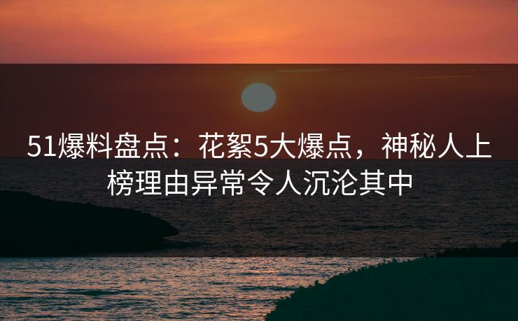 51爆料盘点：花絮5大爆点，神秘人上榜理由异常令人沉沦其中