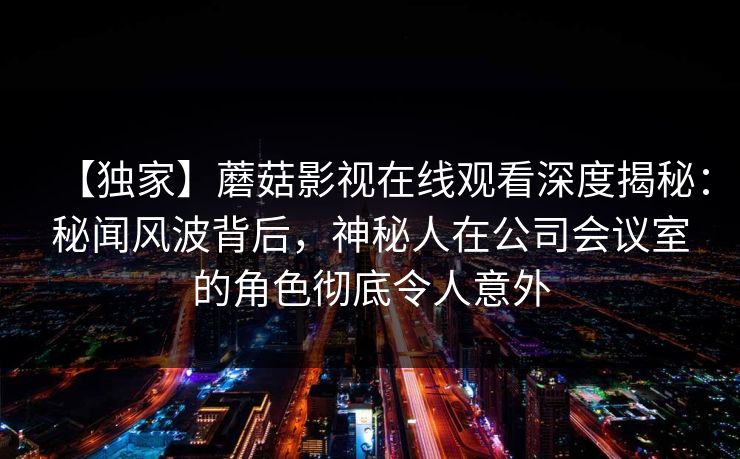 【独家】蘑菇影视在线观看深度揭秘：秘闻风波背后，神秘人在公司会议室的角色彻底令人意外