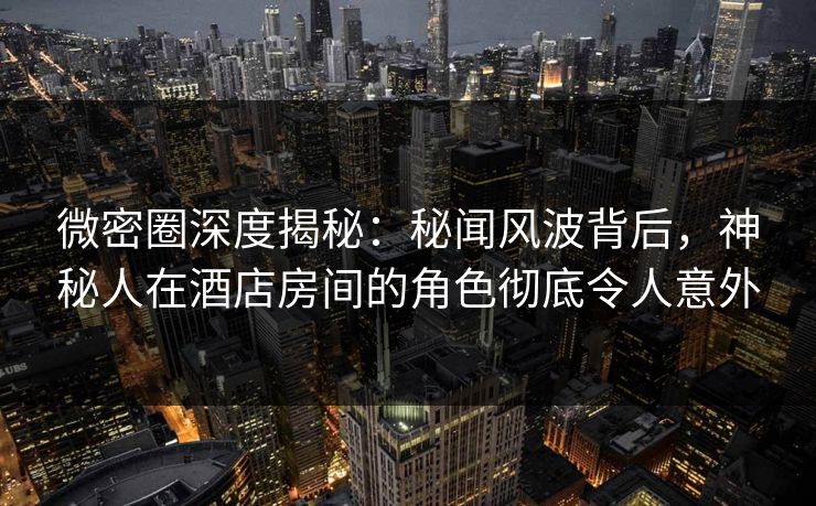 微密圈深度揭秘：秘闻风波背后，神秘人在酒店房间的角色彻底令人意外