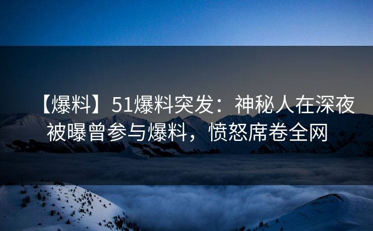 【爆料】51爆料突发：神秘人在深夜被曝曾参与爆料，愤怒席卷全网