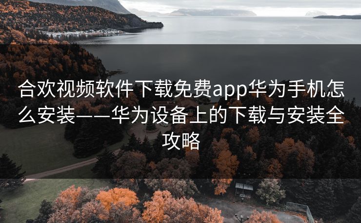 合欢视频软件下载免费app华为手机怎么安装——华为设备上的下载与安装全攻略