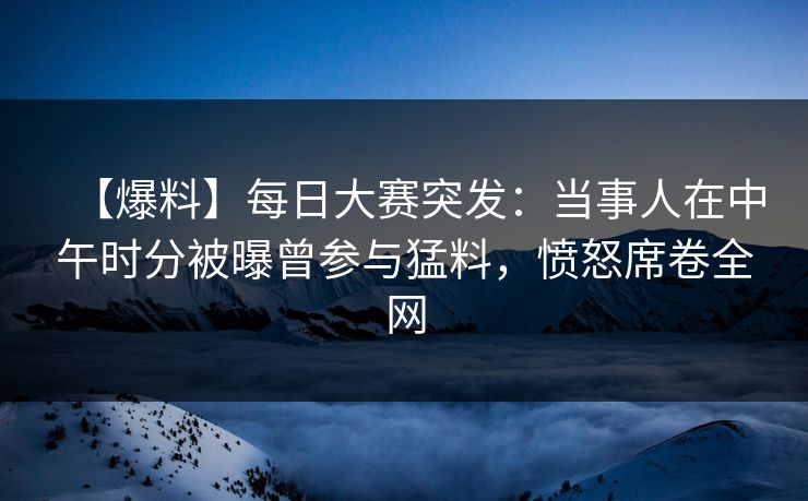 【爆料】每日大赛突发：当事人在中午时分被曝曾参与猛料，愤怒席卷全网