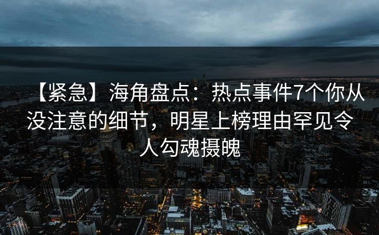 【紧急】海角盘点：热点事件7个你从没注意的细节，明星上榜理由罕见令人勾魂摄魄