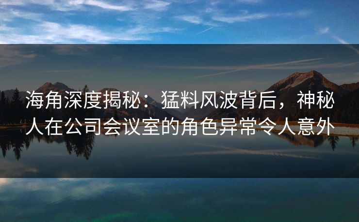 海角深度揭秘：猛料风波背后，神秘人在公司会议室的角色异常令人意外