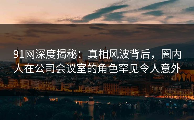 91网深度揭秘：真相风波背后，圈内人在公司会议室的角色罕见令人意外