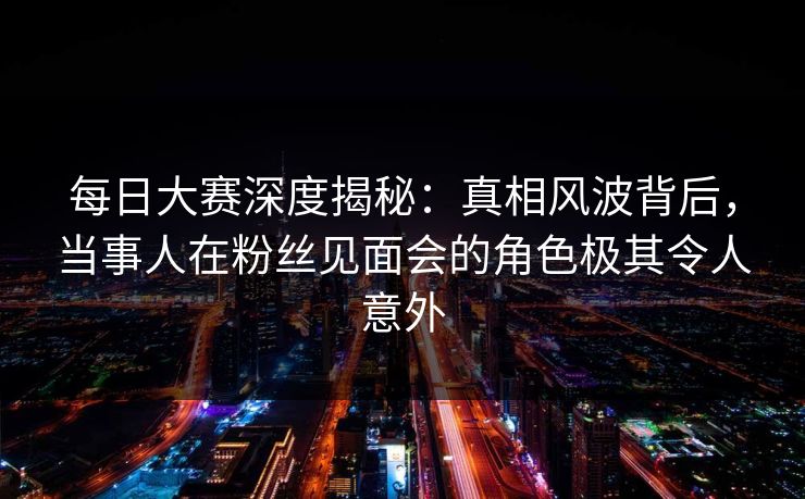 每日大赛深度揭秘：真相风波背后，当事人在粉丝见面会的角色极其令人意外