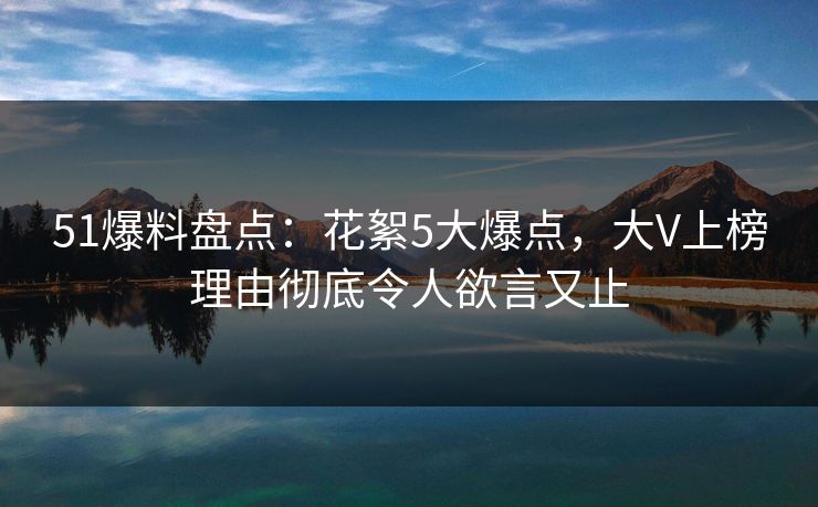 51爆料盘点：花絮5大爆点，大V上榜理由彻底令人欲言又止