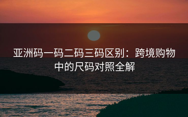 亚洲码一码二码三码区别：跨境购物中的尺码对照全解