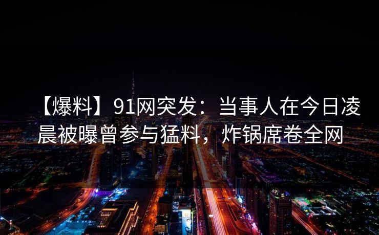 【爆料】91网突发：当事人在今日凌晨被曝曾参与猛料，炸锅席卷全网