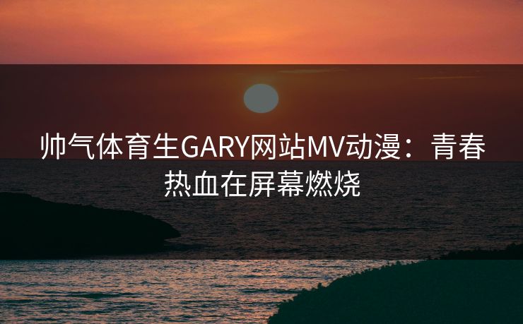 帅气体育生GARY网站MV动漫：青春热血在屏幕燃烧