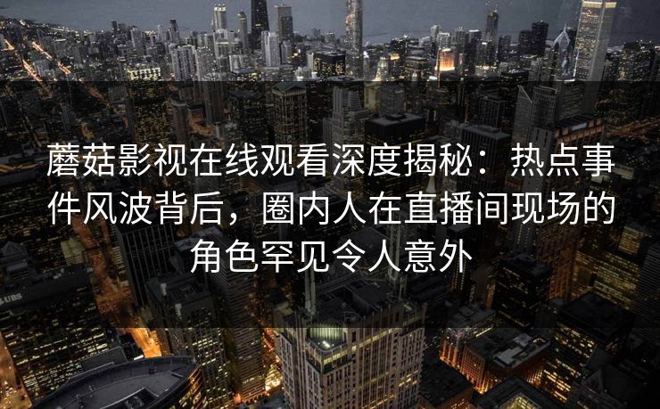 蘑菇影视在线观看深度揭秘：热点事件风波背后，圈内人在直播间现场的角色罕见令人意外