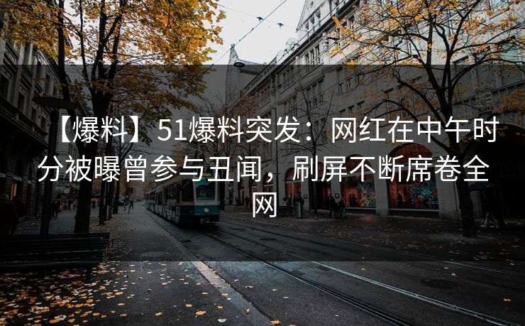 【爆料】51爆料突发：网红在中午时分被曝曾参与丑闻，刷屏不断席卷全网
