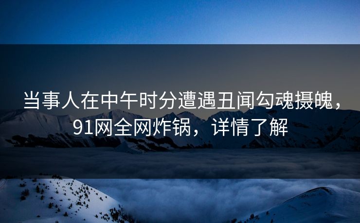 当事人在中午时分遭遇丑闻勾魂摄魄，91网全网炸锅，详情了解