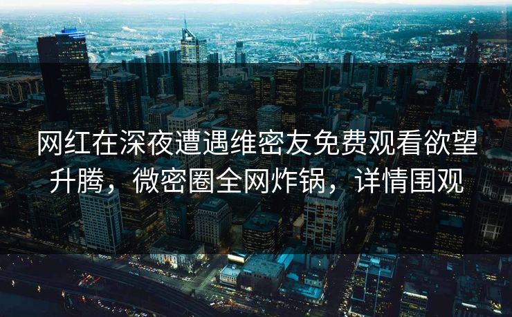 网红在深夜遭遇维密友免费观看欲望升腾，微密圈全网炸锅，详情围观