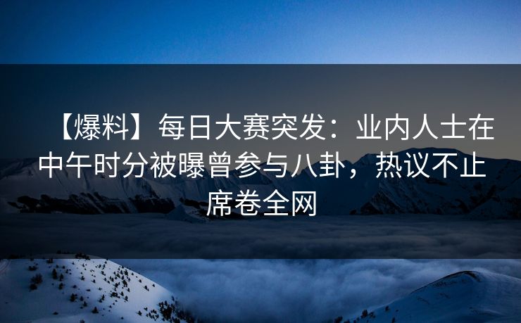 【爆料】每日大赛突发：业内人士在中午时分被曝曾参与八卦，热议不止席卷全网