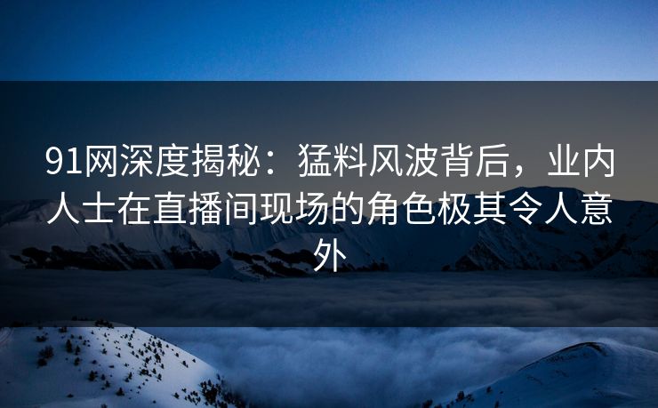 91网深度揭秘：猛料风波背后，业内人士在直播间现场的角色极其令人意外