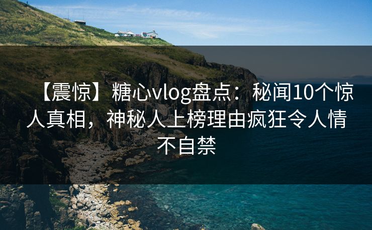 【震惊】糖心vlog盘点：秘闻10个惊人真相，神秘人上榜理由疯狂令人情不自禁
