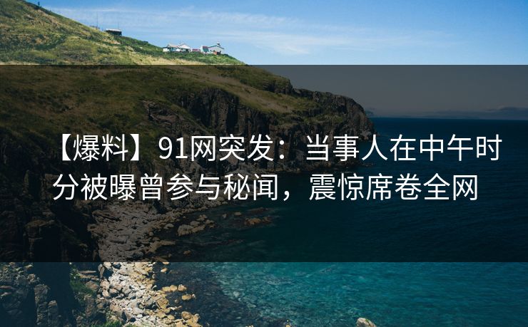 【爆料】91网突发：当事人在中午时分被曝曾参与秘闻，震惊席卷全网