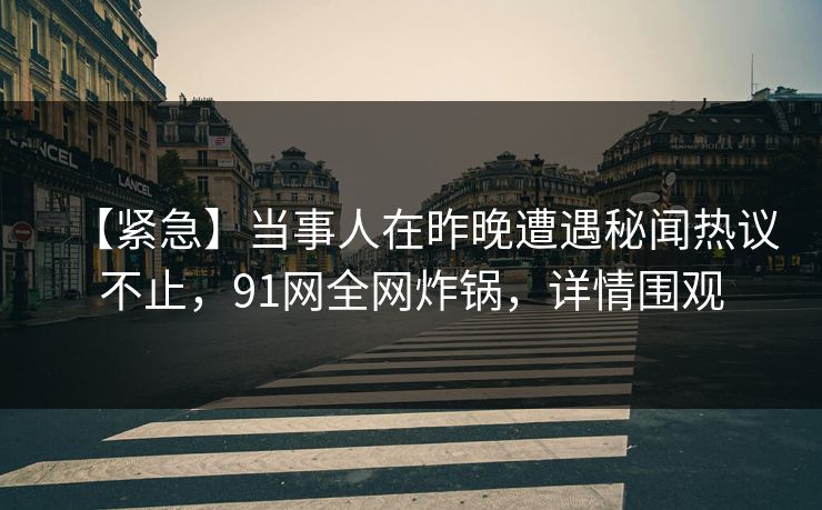 【紧急】当事人在昨晚遭遇秘闻热议不止，91网全网炸锅，详情围观