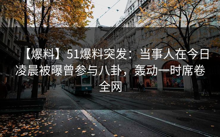 【爆料】51爆料突发：当事人在今日凌晨被曝曾参与八卦，轰动一时席卷全网