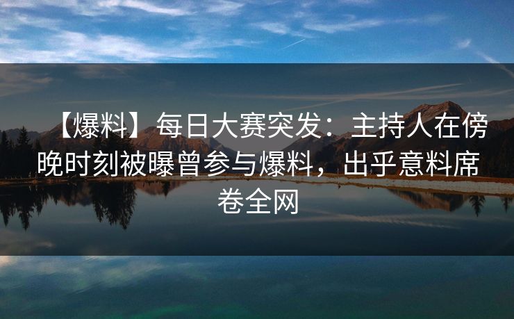 【爆料】每日大赛突发：主持人在傍晚时刻被曝曾参与爆料，出乎意料席卷全网