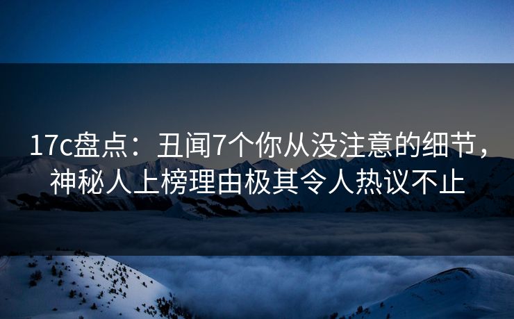 17c盘点：丑闻7个你从没注意的细节，神秘人上榜理由极其令人热议不止