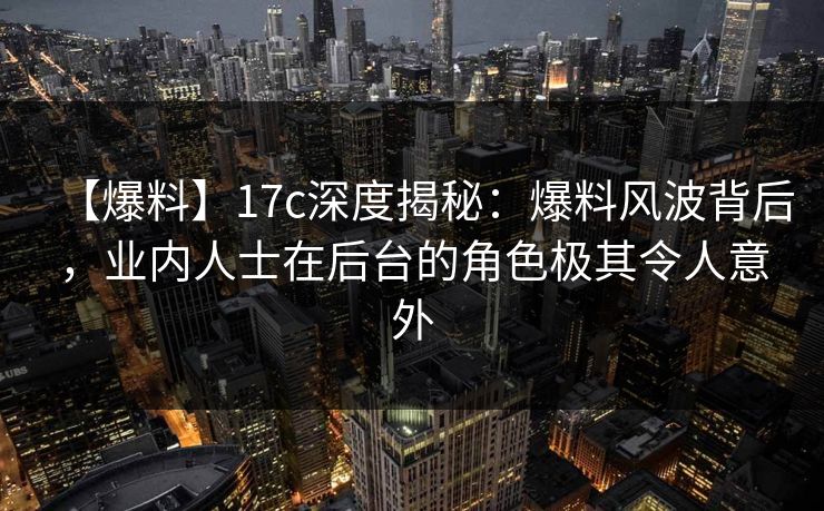 【爆料】17c深度揭秘：爆料风波背后，业内人士在后台的角色极其令人意外