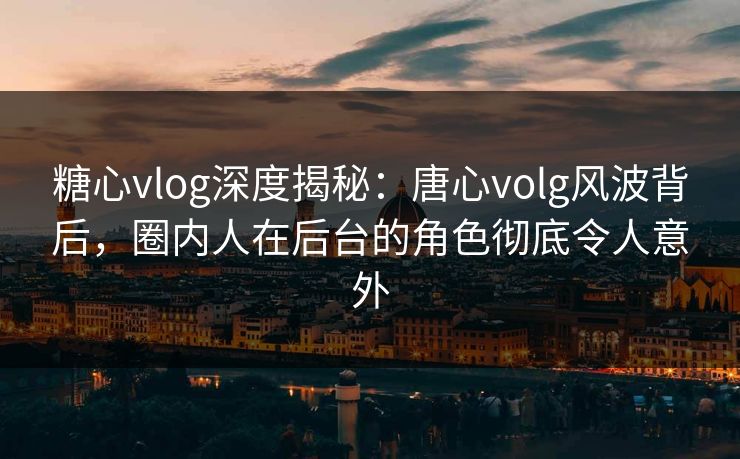 糖心vlog深度揭秘：唐心volg风波背后，圈内人在后台的角色彻底令人意外