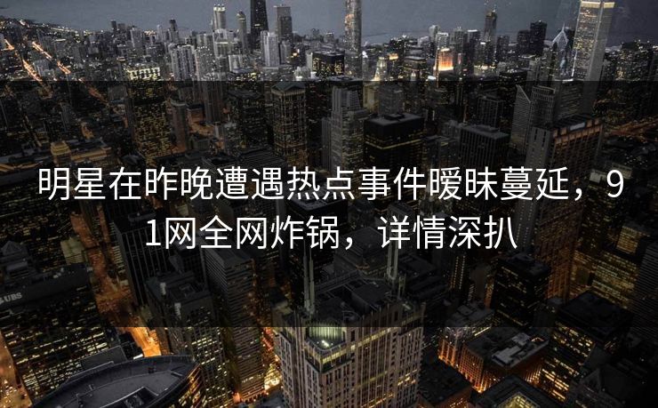 明星在昨晚遭遇热点事件暧昧蔓延，91网全网炸锅，详情深扒