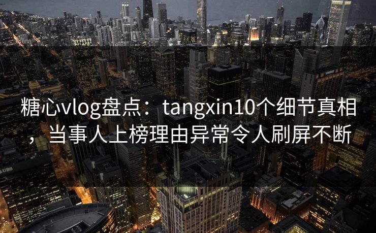 糖心vlog盘点：tangxin10个细节真相，当事人上榜理由异常令人刷屏不断