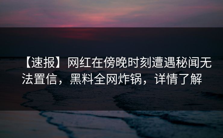 【速报】网红在傍晚时刻遭遇秘闻无法置信，黑料全网炸锅，详情了解