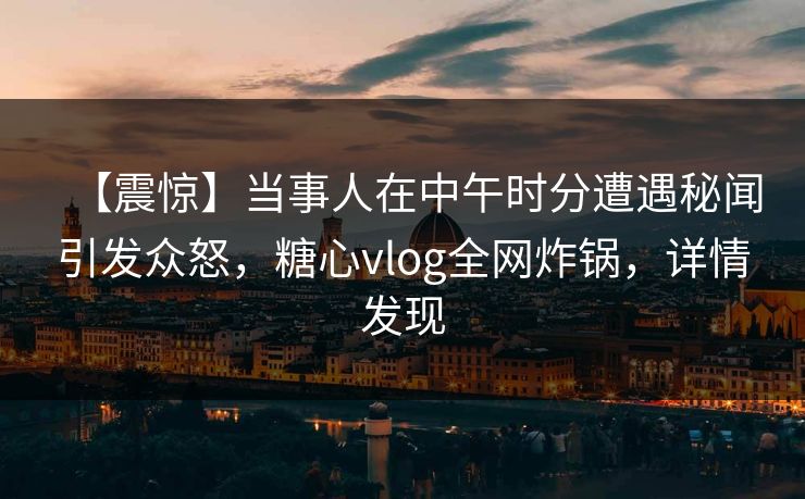 【震惊】当事人在中午时分遭遇秘闻引发众怒，糖心vlog全网炸锅，详情发现