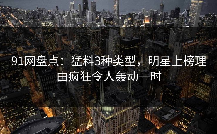 91网盘点：猛料3种类型，明星上榜理由疯狂令人轰动一时
