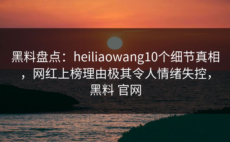 黑料盘点：heiliaowang10个细节真相，网红上榜理由极其令人情绪失控，黑料 官网