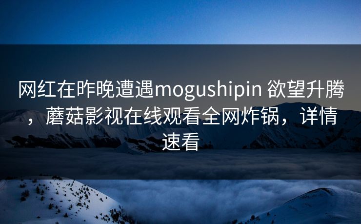 网红在昨晚遭遇mogushipin 欲望升腾，蘑菇影视在线观看全网炸锅，详情速看