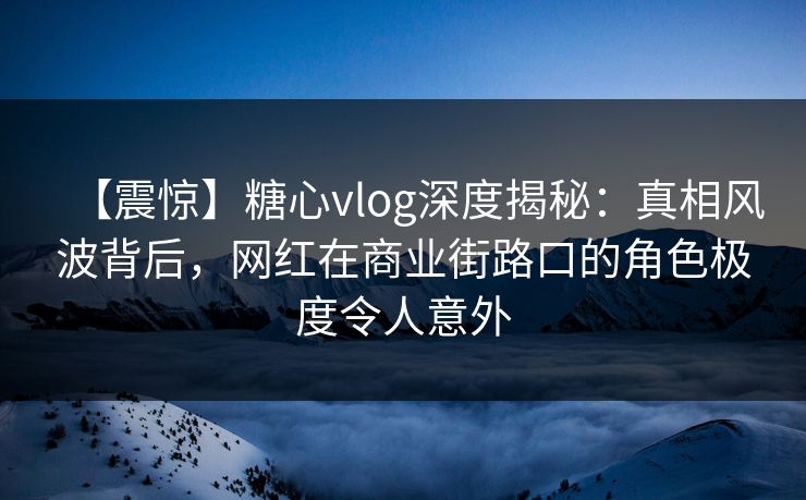 【震惊】糖心vlog深度揭秘：真相风波背后，网红在商业街路口的角色极度令人意外