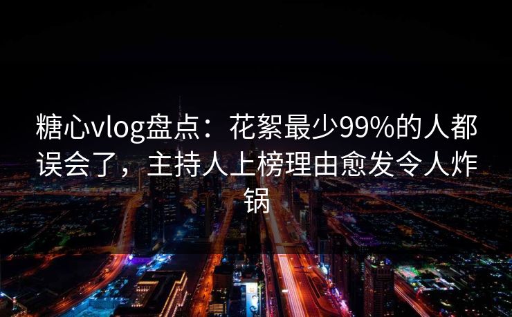 糖心vlog盘点:花絮最少99%的人都误会了,主持人上榜理由愈发令人炸锅 糖心vlog盘点:花絮最少99%的人都误会了,主持人上榜理由愈发令人炸锅