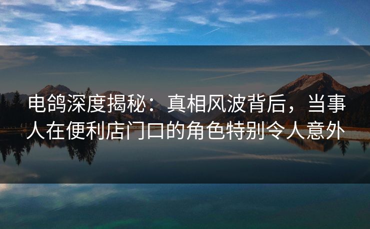 电鸽深度揭秘：真相风波背后，当事人在便利店门口的角色特别令人意外