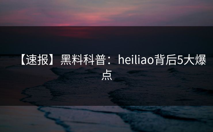 【速报】黑料科普：heiliao背后5大爆点