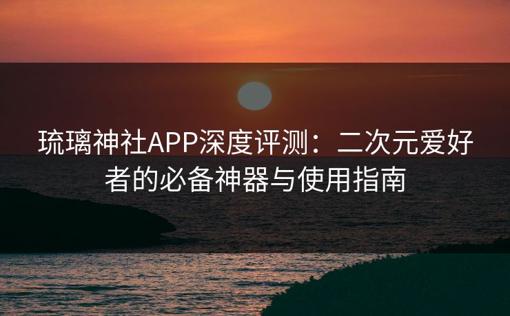 琉璃神社APP深度评测：二次元爱好者的必备神器与使用指南