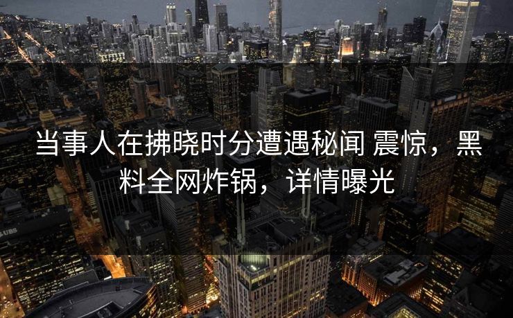 当事人在拂晓时分遭遇秘闻 震惊,黑料全网炸锅,详情曝光 当事人在拂晓时分遭遇秘闻 震惊,黑料全网炸锅,详情曝光