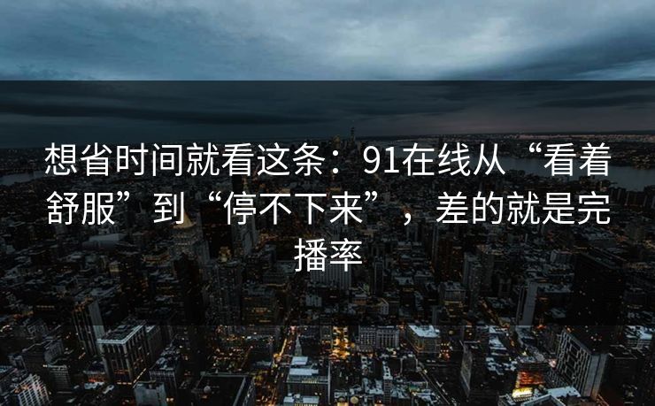 想省时间就看这条:91在线从“看着舒服”到“停不下来”,差的就是完播率 想省时间就看这条:91在线从“看着舒服”到“停不下来”,差的就是完播率