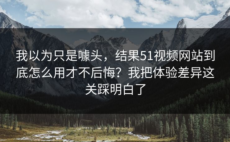 我以为只是噱头，结果51视频网站到底怎么用才不后悔？我把体验差异这关踩明白了