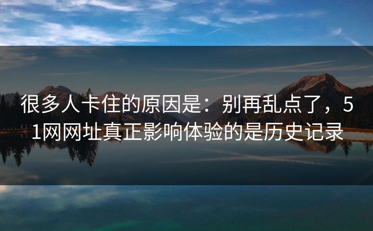 很多人卡住的原因是：别再乱点了，51网网址真正影响体验的是历史记录