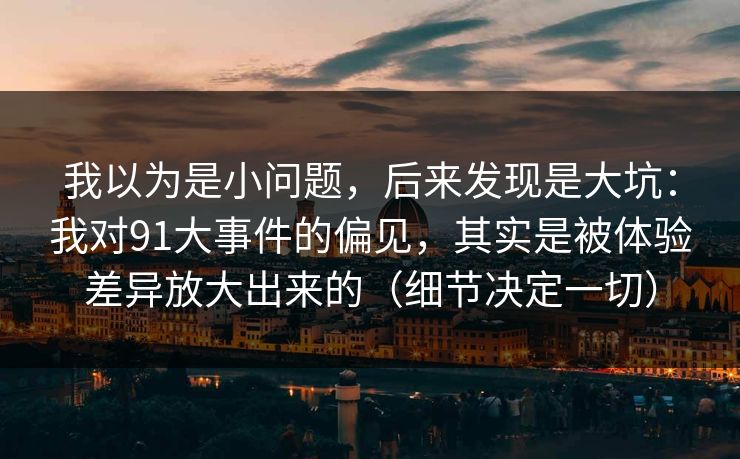 我以为是小问题，后来发现是大坑：我对91大事件的偏见，其实是被体验差异放大出来的（细节决定一切）