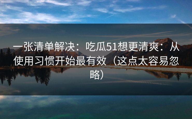 一张清单解决：吃瓜51想更清爽：从使用习惯开始最有效（这点太容易忽略）