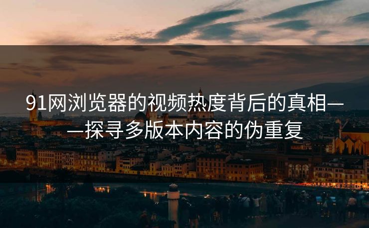 91网浏览器的视频热度背后的真相——探寻多版本内容的伪重复 91网浏览器的视频热度背后的真相——探寻多版本内容的伪重复