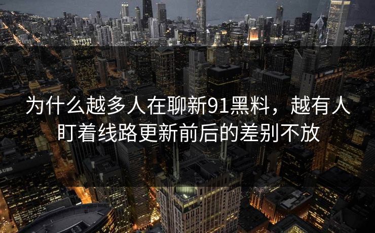 为什么越多人在聊新91黑料，越有人盯着线路更新前后的差别不放