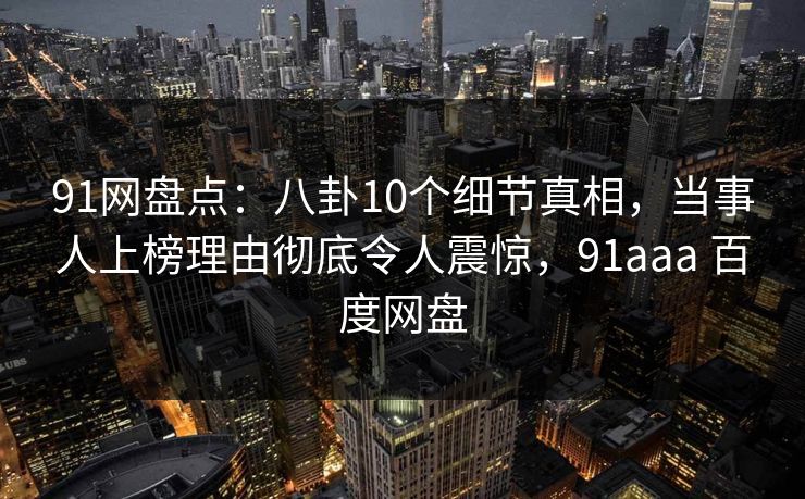 91网盘点：八卦10个细节真相，当事人上榜理由彻底令人震惊，91aaa 百度网盘